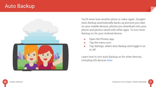 Auto Backup 
You’ll never lose another photo or video again. Google+ 
Auto Backup automatically backs up pictures you take 
on your mobile devices, photos you download onto your 
phone and photos saved with other apps. To turn Auto 
Backup on for your Android device: 
● Open the Photos app. 
● Tap the menu icon. 
● Tap Settings, select Auto Backup and toggle it on 
or off. 
Learn how to turn Auto Backup on for other devices, 
including iOS devices here. 
Chapter Selection Subscribe to the Google+ Weekly Newsletter 
 