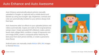 Auto Enhance and Auto Awesome 
Auto Enhance automatically adjusts photos manually 
uploaded to Google+ or captured with a mobile device and 
backed up using your Google+ app. Brightness, contrast and 
color are automatically tweaked so your photos always look 
their best. 
Auto Awesome adds fun effects to your uploaded photos and 
videos automatically. Copies are made so the original photos 
remain intact. Create animated GIFs (Motion), make a photo 
booth style collage (Mix), combine a range of exposures into 
one image (HDR), create a composite photo featuring the 
best pose from each person (Smile), or create a panoramic 
shot (Pano). 
Android users can manually create Motion GIFs, Mix images 
or themed Movies. 
Chapter Selection Subscribe to the Google+ Weekly Newsletter 
 