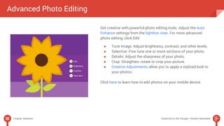 Get creative with powerful photo editing tools. Adjust the Auto 
Enhance settings from the lightbox view. For more advanced 
photo editing, click Edit: 
● Tune Image: Adjust brightness, contrast, and other levels. 
● Selective: Fine tune one or more sections of your photo. 
● Details: Adjust the sharpness of your photo. 
● Crop: Straighten, rotate or crop your picture. 
● Creative Adjustments allow you to apply a stylized look to 
your photos. 
Click here to learn how to edit photos on your mobile device. 
Advanced Photo Editing 
Chapter Selection Subscribe to the Google+ Weekly Newsletter 
 