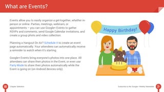 What are Events? 
Events allow you to easily organize a get-together, whether in-person 
or online. Parties, meetings, webinars, or 
appointments – you can use Google+ Events to gather 
RSVPs and comments, send Google Calendar invitations, and 
create a group photo and video collection. 
Planning a Hangout On Air? Schedule it to create an event 
page automatically. Your attendees can automatically receive 
a reminder to watch when it’s starting. 
Google+ Events bring everyone’s photos into one place. All 
attendees can share their photos in the Event, or even use 
Party Mode to share their photos automatically while the 
Event is going on (on Android devices only). 
Chapter Selection Subscribe to the Google+ Weekly Newsletter 
 