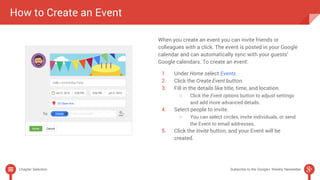 When you create an event you can invite friends or 
colleagues with a click. The event is posted in your Google 
calendar and can automatically sync with your guests’ 
Google calendars. To create an event: 
1. Under Home select Events. 
2. Click the Create Event button. 
3. Fill in the details like title, time, and location. 
○ Click the Event options button to adjust settings 
and add more advanced details. 
4. Select people to invite. 
○ You can select circles, invite individuals, or send 
the Event to email addresses. 
5. Click the Invite button, and your Event will be 
created. 
How to Create an Event 
Chapter Selection Subscribe to the Google+ Weekly Newsletter 
 