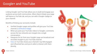 Google+ and YouTube 
Linking Google+ and YouTube allows you to build and engage your 
audience across both communities. When they’re linked, your page 
will feature a YouTube tab, and you can add a Google+ badge on 
your channel. 
Benefits of linking your accounts include: 
● Verified Google+ pages and profiles will give your YouTube 
channel a verification badge. 
● When you post your YouTube videos to Google+, comments 
across the two networks are merged into a single 
conversation. 
● Hangouts On Air from your Google+ page are broadcast and 
recorded straight to your YouTube channel. 
● Fans on YouTube shows your channel’s top 500 engaged 
and influential fans and you’re able to interact with them 
directly. 
Chapter Selection Subscribe to the Google+ Weekly Newsletter 
 