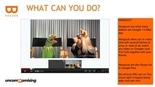 WHAT CAN YOU DO?
                   HANGOUT

                   Hangouts are what many
                   believe are Google +’s killer
                   app

                   Hangouts allow you to video
                   chat with several friends at
                   once or, best of all, watch
                   any video on Google+ and
                   YouTube together with your
                   friends


                   Hangouts are like Skype but
                   in Google Plus

                   We all love Will.i.am on The
                   Voice right? Imagine being
                   able chat with him!
 