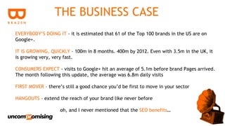 THE BUSINESS CASE
EVERYBODY’S DOING IT - it is estimated that 61 of the Top 100 brands in the US are on
Google+.

IT IS GROWING, QUICKLY – 100m in 8 months. 400m by 2012. Even with 3.5m in the UK, it
is growing very, very fast.

CONSUMERS EXPECT - visits to Google+ hit an average of 5.1m before brand Pages arrived.
The month following this update, the average was 6.8m daily visits

FIRST MOVER – there’s still a good chance you’d be first to move in your sector

HANGOUTS – extend the reach of your brand like never before

                    oh, and I never mentioned that the SEO benefits…
 