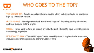 WHO GOES TO THE TOP?
THE SCIENCE BIT – Google uses algorithms to decide which websites should be positioned
high up the search results

MIXED SIGNALS – The algorithms look at different ‘signals’, including quality of content
and your inbound linking profile

SOCIAL – Never used to have an impact on SEO, the past 18 months have seen it becoming
increasingly important

IT’S GOOD TO TALK – The social ‘signal’ most valued by search engines is the amount of
discussion and sharing around a brand’s website/links
 