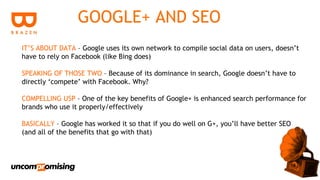 GOOGLE+ AND SEO
IT’S ABOUT DATA – Google uses its own network to compile social data on users, doesn’t
have to rely on Facebook (like Bing does)

SPEAKING OF THOSE TWO – Because of its dominance in search, Google doesn’t have to
directly ‘compete’ with Facebook. Why?

COMPELLING USP – One of the key benefits of Google+ is enhanced search performance for
brands who use it properly/effectively

BASICALLY – Google has worked it so that if you do well on G+, you’ll have better SEO
(and all of the benefits that go with that)
 