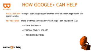 HOW GOOGLE+ CAN HELP
NEED A LEG UP? – Google+ basically gives you another route to attack page one of the
search results

KEY FEATURES – There are three key ways in which Google+ can help boost SEO:

                 - PEOPLE AND PAGES

                 - PERSONAL SEARCH RESULTS

                 - +1 RECOMMENDATIONS
 