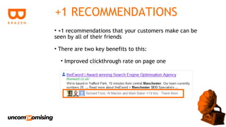 +1 RECOMMENDATIONS
• +1 recommendations that your customers make can be
seen by all of their friends

• There are two key benefits to this:

  • Improved clickthrough rate on page one
 