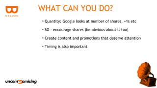 WHAT CAN YOU DO?
• Quantity: Google looks at number of shares, +1s etc

• SO – encourage shares (be obvious about it too)

• Create content and promotions that deserve attention

• Timing is also important
 