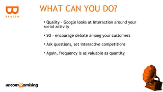 WHAT CAN YOU DO?
• Quality – Google looks at interaction around your
social activity

• SO – encourage debate among your customers

• Ask questions, set interactive competitions

• Again, frequency is as valuable as quantity
 