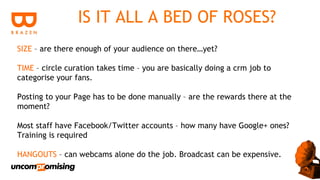 IS IT ALL A BED OF ROSES?
SIZE – are there enough of your audience on there…yet?

TIME – circle curation takes time – you are basically doing a crm job to
categorise your fans.

Posting to your Page has to be done manually – are the rewards there at the
moment?

Most staff have Facebook/Twitter accounts – how many have Google+ ones?
Training is required

HANGOUTS – can webcams alone do the job. Broadcast can be expensive.
 