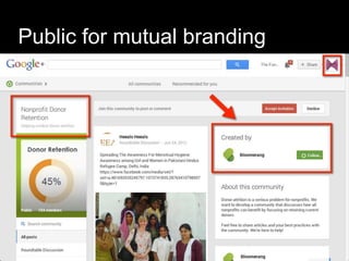 Public for mutual branding
 Create a community
–Around a passion, not your business
–Public for anyone to join or
–Private for fans or insiders or team
members
 Join existing communities
 