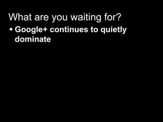 What are you waiting for?
 Google+ continues to quietly
dominate
 