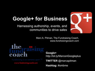 Google+ for Business
Harnessing authorship, events, and
communities to drive sales
Marc A. Pitman, The Fundraising Coach,
www.fundraisingcoach.com
Google+
http://bit.ly/MarconGoogleplus
TWITTER @marcapitman
Hashtag: #smbme
 