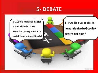 5- DEBATE
1- ¿Creéis que es útil la
herramienta de Google+
dentro del aula?
2- ¿Cómo lograrías captar
la atención de otros
usuarios para que esta red
social fuera más utilizada?
 