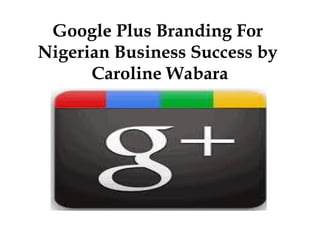 Google Plus Branding For
Nigerian Business Success by
      Caroline Wabara
 