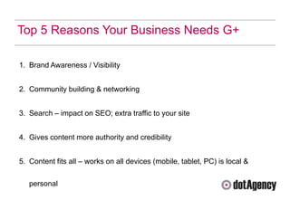 Top 5 Reasons Your Business Needs G+

1. Brand Awareness / Visibility


2. Community building & networking


3. Search – impact on SEO; extra traffic to your site


4. Gives content more authority and credibility


5. Content fits all – works on all devices (mobile, tablet, PC) is local &

   personal
 