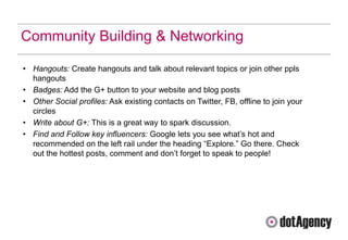 Community Building & Networking

• Hangouts: Create hangouts and talk about relevant topics or join other ppls
  hangouts
• Badges: Add the G+ button to your website and blog posts
• Other Social profiles: Ask existing contacts on Twitter, FB, offline to join your
  circles
• Write about G+: This is a great way to spark discussion.
• Find and Follow key influencers: Google lets you see what‟s hot and
  recommended on the left rail under the heading “Explore.” Go there. Check
  out the hottest posts, comment and don‟t forget to speak to people!
 