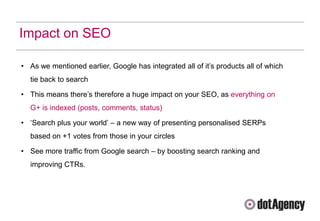 Impact on SEO

• As we mentioned earlier, Google has integrated all of it‟s products all of which
  tie back to search

• This means there‟s therefore a huge impact on your SEO, as everything on
  G+ is indexed (posts, comments, status)

• „Search plus your world‟ – a new way of presenting personalised SERPs
  based on +1 votes from those in your circles

• See more traffic from Google search – by boosting search ranking and
  improving CTRs.
 