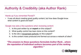 Authority & Credibility (aka Author Rank)

Hands up if you remember Panda?!
• It was all about creating great quality content, but how does Google know
  what content is good and bad?

Google now asks a few questions when reviewing content:
   1. Is this post written by an expert on this subject?
   2. What quality control has been done on this content?
   3. Is the site a recognised authority on this subject?
   4. Is this content mass produced and farmed out across a network of sites?


 “The answers to these questions formulate Author Rank…where
 the reputation of individual authors becomes part of the ranking
                            algorithm.”
 