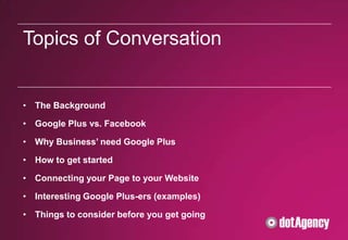 Topics of Conversation


• The Background

• Google Plus vs. Facebook

• Why Business’ need Google Plus

• How to get started

• Connecting your Page to your Website

• Interesting Google Plus-ers (examples)

• Things to consider before you get going
 
