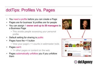dotTips: Profiles Vs. Pages

• You need a profile before you can create a Page
• Pages are for business‟ & profiles are for people
• You can assign 1 owner and up to 50 managers to
  a Business Page
    • This avoids people accessing your personal
      profile
• Default setting for sharing is public
• Pages have the +1 button
    • View your page‟s +1 counts in webmaster tools
• Pages can‟t:
    • 1+ other pages or content on the web
• Pages automatically unfollow you if you unfollow
  them
 