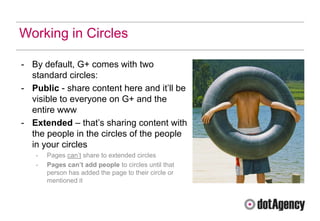 Working in Circles

- By default, G+ comes with two
  standard circles:
- Public - share content here and it‟ll be
  visible to everyone on G+ and the
  entire www
- Extended – that‟s sharing content with
  the people in the circles of the people
  in your circles
   -   Pages can‟t share to extended circles
   -   Pages can’t add people to circles until that
       person has added the page to their circle or
       mentioned it
 
