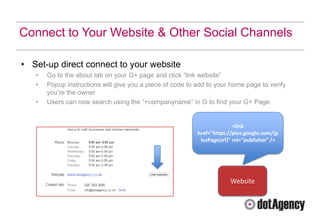 Connect to Your Website & Other Social Channels

• Set-up direct connect to your website
   •   Go to the about tab on your G+ page and click “link website”
   •   Popup instructions will give you a piece of code to add to your home page to verify
       you‟re the owner
   •   Users can now search using the “+companyname” in G to find your G+ Page


                                                                         <link
                                                           href="https://plus.google.com/{p
                                                            lusPageUrl}" rel="publisher" />




                                                                       Website
 