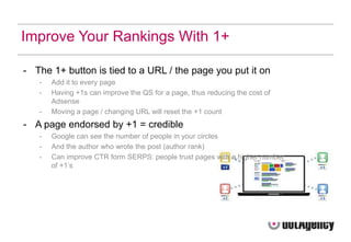 Improve Your Rankings With 1+

- The 1+ button is tied to a URL / the page you put it on
   -   Add it to every page
   -   Having +1s can improve the QS for a page, thus reducing the cost of
       Adsense
   -   Moving a page / changing URL will reset the +1 count
- A page endorsed by +1 = credible
   -   Google can see the number of people in your circles
   -   And the author who wrote the post (author rank)
   -   Can improve CTR form SERPS: people trust pages with a higher number
       of +1‟s
 