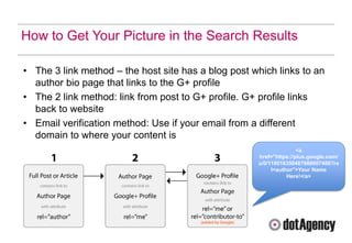 How to Get Your Picture in the Search Results

• The 3 link method – the host site has a blog post which links to an
  author bio page that links to the G+ profile
• The 2 link method: link from post to G+ profile. G+ profile links
  back to website
• Email verification method: Use if your email from a different
  domain to where your content is
                                                                    <a
                                                     href="https://plus.google.com/
                                                     u/0/118016350487988607488?re
                                                          l=author">Your Name
                                                                Here!</a>
 