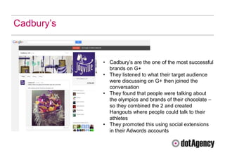 Cadbury‟s


            • Cadbury‟s are the one of the most successful
              brands on G+
            • They listened to what their target audience
              were discussing on G+ then joined the
              conversation
            • They found that people were talking about
              the olympics and brands of their chocolate –
              so they combined the 2 and created
              Hangouts where people could talk to their
              athletes
            • They promoted this using social extensions
              in their Adwords accounts
 