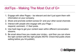 dotTips - Making The Most Out of G+

1. Engage with other Pages – be relevant and don‟t just spam them with
   information on your company.
2. Share and promote content across G+ and your other social channels
3. Interact with people who engage with your Page –
   respond, comment, +1 their posts.
4. Use hash tags to get your content seen within different conversation
   streams.
5. Be smart about how you create your circles – and then you can share
   the right content with the right people (NOTE: Check that public share
   setting before you hit publish).
 