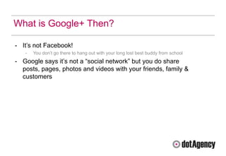What is Google+ Then?

- It‟s not Facebook!
   -   You don‟t go there to hang out with your long lost best buddy from school
- Google says it‟s not a “social network” but you do share
  posts, pages, photos and videos with your friends, family &
  customers
 