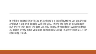 It will be interesting to see that there’s a lot of buttons up, go ahead
and put it up and people will like you. There are lots of developers
out there that took the jars up, you know. If you don’t want to drop
20 bucks every time you look somebody’s plug in, give them a 1+ for
checking it out.

 