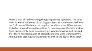 There’s a lot of really exciting things happening right now. The good
news is we’ve had some of our bigger clients that were worried. We
don’t do any of the black hat crap for our client sites. Of course we
tested on some domains from time to time to prove theories and we
have just recently done an update last week and we’ve just noticed
that there have been a lot of competitors who were using spammy
link building techniques to get their clients to the top of the search.

 