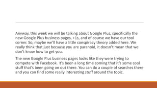 Anyway, this week we will be talking about Google Plus, specifically the
new Google Plus business pages, +1s, and of course we have our tool
corner. So, maybe we’ll have a little conspiracy theory added here. We
really think that just because you are paranoid, it doesn’t mean that we
don’t know how to get you.
The new Google Plus business pages looks like they were trying to
compete with Facebook. It’s been a long time coming that it’s some cool
stuff that’s been going on out there. You can do a couple of searches there
and you can find some really interesting stuff around the topic.

 