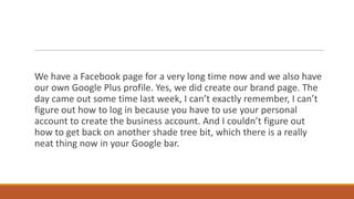 We have a Facebook page for a very long time now and we also have
our own Google Plus profile. Yes, we did create our brand page. The
day came out some time last week, I can’t exactly remember, I can’t
figure out how to log in because you have to use your personal
account to create the business account. And I couldn’t figure out
how to get back on another shade tree bit, which there is a really
neat thing now in your Google bar.

 