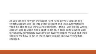 As you can see now on the upper right hand corner, you can see
switch account and log into other account and then automatically
you’ll be able to use things and edit them. I think I was on the wrong
account and couldn’t find a spot to get to. It took quite a while until
fortunately, somebody awesome on Twitter helped me out and then
showed me how to get in there. Now it looks like everything has
changed.

 