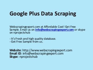Google Plus Data Scraping
Webscrapingexpert.com at Affordable Cost! Get Free
Sample. Email us on info@webscrapingexpert.com or skype
on nprojectshub
- It’s Fresh and high quality database.
- Get Free Sample from us.
Website: http://www.webscrapingexpert.com
Email ID: info@webscrapingexpert.com
Skype: nprojectshub
 