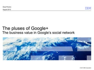 © 2013 IBM Corporation
The pluses of Google+
The business value in Google’s social network
Daryl Pereira
August 2013
 