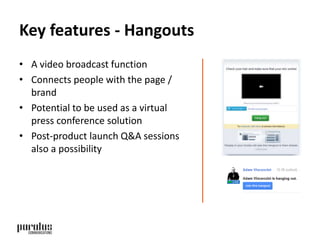Key features - Hangouts 
• A video broadcast function 
• Connects people with the page / 
brand 
• Potential to be used as a virtual 
press conference solution 
• Post-product launch Q&A sessions 
also a possibility 
 