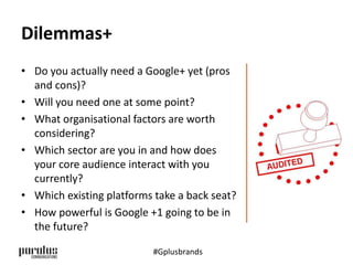 Dilemmas+ 
• Do you actually need a Google+ yet (pros 
and cons)? 
• Will you need one at some point? 
• What organisational factors are worth 
considering? 
• Which sector are you in and how does 
your core audience interact with you 
currently? 
• Which existing platforms take a back seat? 
• How powerful is Google +1 going to be in 
the future? 
#Gplusbrands 
 