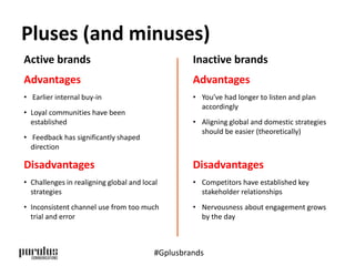 Pluses (and minuses) 
Active brands 
Advantages 
• Earlier internal buy-in 
• Loyal communities have been 
established 
• Feedback has significantly shaped 
direction 
Disadvantages 
• Challenges in realigning global and local 
strategies 
• Inconsistent channel use from too much 
trial and error 
Inactive brands 
Advantages 
• You’ve had longer to listen and plan 
accordingly 
• Aligning global and domestic strategies 
should be easier (theoretically) 
Disadvantages 
• Competitors have established key 
stakeholder relationships 
• Nervousness about engagement grows 
by the day 
#Gplusbrands 
 