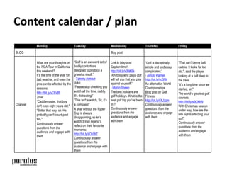 Content calendar / plan 
Monday Tuesday Wednesday Thursday Friday 
BLOG Blog post 
Channel 
What are your thoughts on 
the PGA Tour in California 
this weekend? 
It’s the time of the year for 
bad weather, and even the 
pros can be affected by the 
seasons: 
http://bit.ly/vC6VlR 
Joke: 
“Caddiemaster, that boy 
isn't even eight years old." 
"Better that way, sir. He 
probably can't count past 
ten." 
Continuously answer 
questions from the 
audience and engage with 
them 
“Golf is an awkward set of 
bodily contortions 
designed to produce a 
graceful result.” 
- Tommy Armour 
Joke: 
“Please stop checking you 
watch all the time, caddy. 
It's distracting!” 
“This isn't a watch, Sir, it’s 
a compass!” 
A year without the Ryder 
Cup is always 
disappointing, so let’s 
watch 3 Irish legend’s 
reflect on their favourite 
moments: 
http://bit.ly/sOc0b7 
Continuously answer 
questions from the 
audience and engage with 
them 
Link to blog post 
Caption time! 
http://bit.ly/v3NK6k 
“Anybody who plays golf 
will tell you that you play 
against yourself.” 
- Martin Sheen 
The best holidays are 
golf holidays. What is the 
best golf trip you’ve been 
on? 
Continuously answer 
questions from the 
audience and engage 
with them 
“Golf is deceptively 
simple and endlessly 
complicated.” 
- Arnold Palmer 
http://bit.ly/vo0NIr 
An alternative World 
Championships 
Blog post on Golf 
Fitness: 
http://bit.ly/vXJzzm 
Continuously answer 
questions from the 
audience and engage 
with them 
"That can't be my ball, 
caddie. It looks far too 
old.", said the player 
looking at a ball deep in 
the trees 
"It's a long time since we 
started, sir." 
The world’s greatest golf 
courses: 
http://bit.ly/s6KX4W 
With Christmas season 
under way, how are the 
late nights affecting your 
golf? 
Continuously answer 
questions from the 
audience and engage 
with them 
 