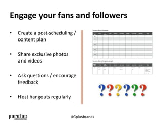 Engage your fans and followers 
• Create a post-scheduling / 
content plan 
• Share exclusive photos 
and videos 
• Ask questions / encourage 
feedback 
• Host hangouts regularly 
#Gplusbrands 
 