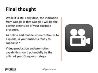 Final thought 
While it is still early days, the indication 
from Google is that Google+ will be the 
perfect extension of your YouTube 
presence. 
As online and mobile video continues to 
explode, is your business ready to 
capitalise? 
Video production and promotion 
capability should potentially be the 
pillar of your Google+ strategy. 
#Gplusbrands 
 