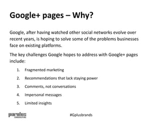 Google+ pages – Why? 
Google, after having watched other social networks evolve over 
recent years, is hoping to solve some of the problems businesses 
face on existing platforms. 
The key challenges Google hopes to address with Google+ pages 
include: 
1. Fragmented marketing 
2. Recommendations that lack staying power 
3. Comments, not conversations 
4. Impersonal messages 
5. Limited insights 
#Gplusbrands 
 