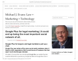 9/5/13 Google Plus for legal marketing | Overlooked & under appreciated.
www.mjevans.com/google-plus/google-legal-marketing-important-social-network/2353/ 1/5
Search this website… SEARCH
Michael J. Evans: Law +
Marketing + Technology
How lawyers can use the Internet to attract clients, be more
effective, make more money, and have more fun.
You are here: Home / Google Plus / Google Plus for legal marketing | It could end up being the most
important social network of all.
Google Plus for legal marketing | It could
end up being the most important social
network of all.
September 4, 2013 By Michael J. Evans (Edit)
Google Plus for lawyers and legal marketers: pull up a
chair.
Google Plus was written off by some social media marketers when it
failed to fulfill expectations that it would knock of Facebook. But that
wasn’t at all what Google intended.
I’ll admit it. I’m one of the ones who thought Google Plus was another flop that
would be killed off in a year the way Google has killed off Google Buzz and so
Connect with me on Twitter, Google+
and Linkedin
HOME LEGAL SERVICES SOCIAL MEDIA FOR LAW FIRMS ONLINE VIDEO MARKETING FOR LAW FIRMS LAW FIRM ALLIANCES
CONTACT FORM ABOUT MICHAEL J. EVANS
 