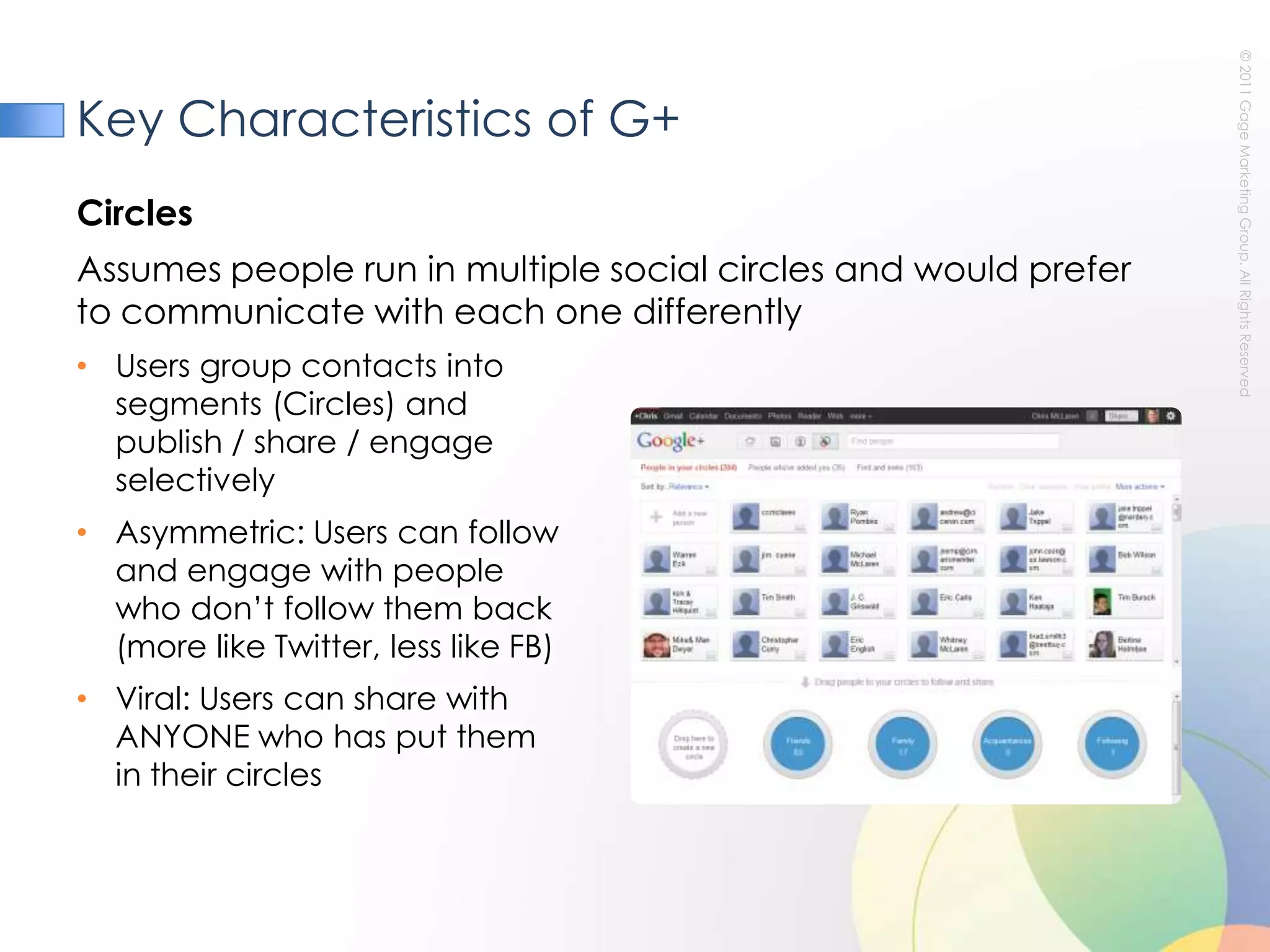 Key Characteristics of G+CirclesAssumes people run in multiple social circles and would prefer to communicate with each one differently Users group contacts into segments (Circles) and publish / share / engage selectivelyAsymmetric: Users can follow and engage with people who don’t follow them back (more like Twitter, less like FB)Viral: Users can share with ANYONE who has put themin their circles