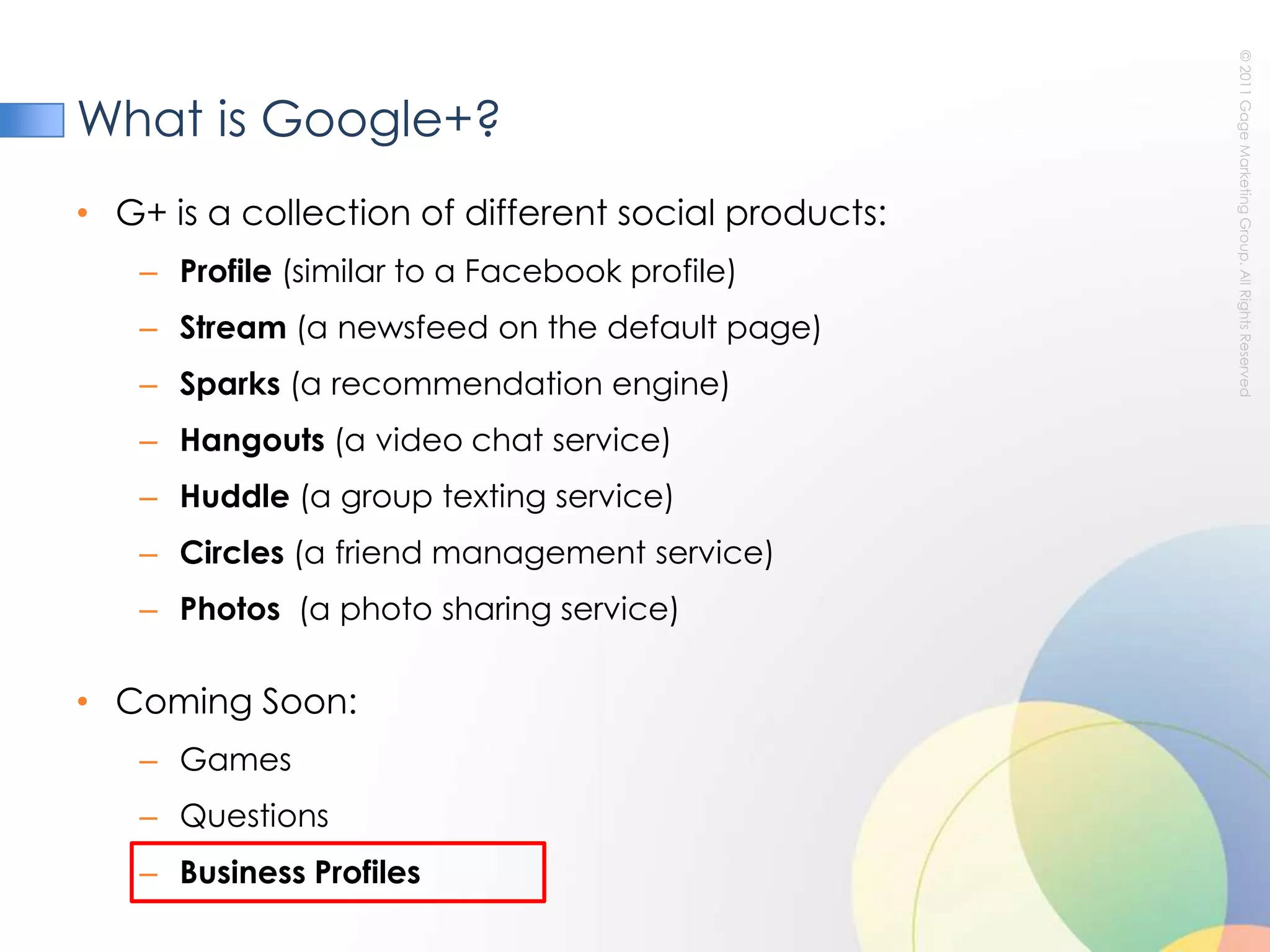 What is Google+?G+ is a collection of different social products:Profile (similar to a Facebook profile)Stream (a newsfeed on the default page)Sparks (a recommendation engine)Hangouts (a video chat service)Huddle (a group texting service)Circles (a friend management service) Photos  (a photo sharing service)Coming Soon:GamesQuestionsBusiness Profiles